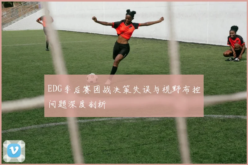 EDG季后赛团战决策失误与视野布控问题深度剖析